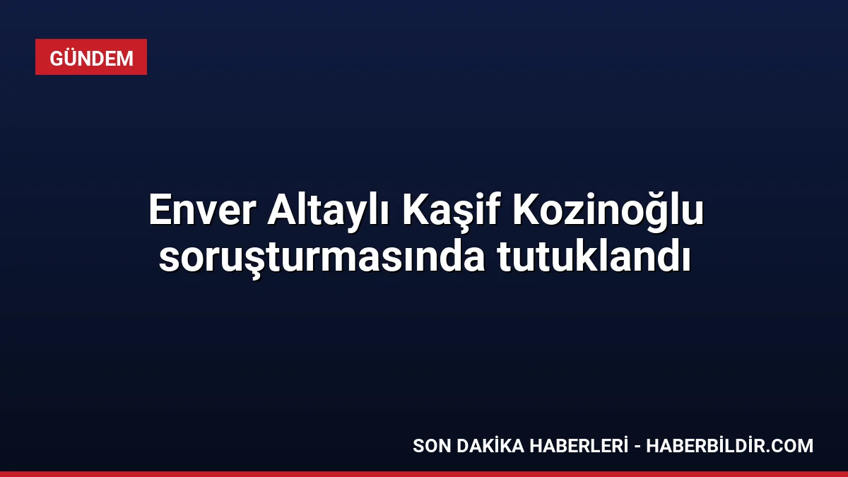Enver Altaylı Kaşif Kozinoğlu soruşturmasında tutuklandı